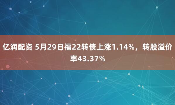 亿润配资 5月29日福22转债上涨1.14%，转股溢价率43.37%