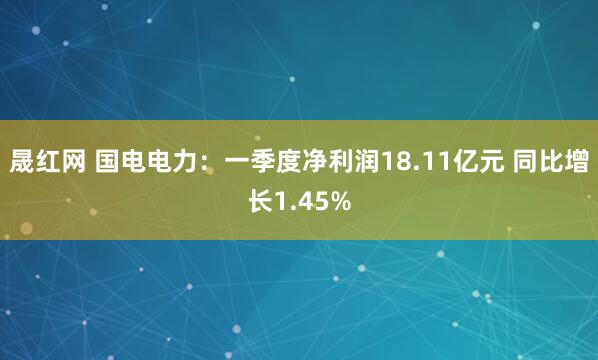 晟红网 国电电力：一季度净利润18.11亿元 同比增长1.45%