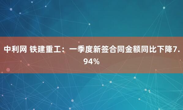 中利网 铁建重工：一季度新签合同金额同比下降7.94%