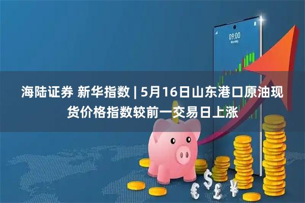 海陆证券 新华指数 | 5月16日山东港口原油现货价格指数较前一交易日上涨