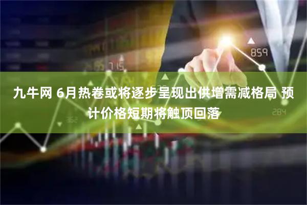 九牛网 6月热卷或将逐步呈现出供增需减格局 预计价格短期将触顶回落