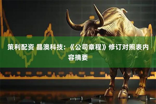 策利配资 晶澳科技: 《公司章程》修订对照表内容摘要