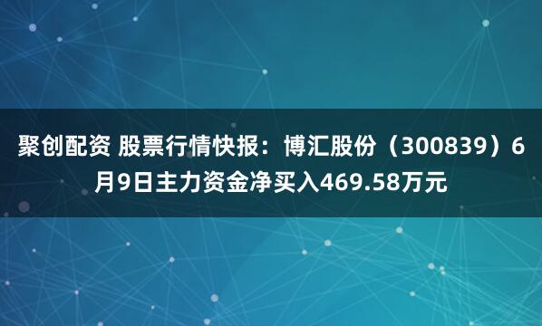 聚创配资 股票行情快报：博汇股份（300839）6月9日主力资金净买入469.58万元