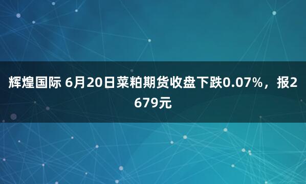 辉煌国际 6月20日菜粕期货收盘下跌0.07%，报2679元