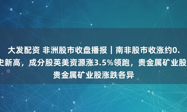 大发配资 非洲股市收盘播报｜南非股市收涨约0.6%创历史新高，成分股英美资源涨3.5%领跑，贵金属矿业股涨跌各异