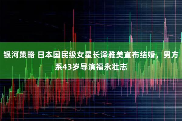 银河策略 日本国民级女星长泽雅美宣布结婚，男方系43岁导演福永壮志