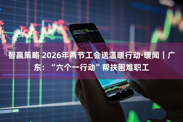 智赢策略 2026年两节工会送温暖行动·暖闻｜广东：“六个一行动”帮扶困难职工