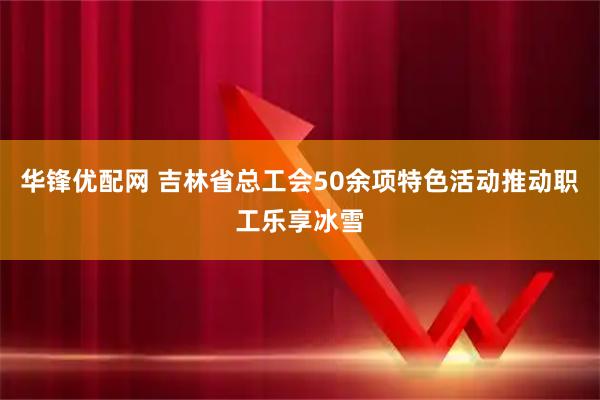 华锋优配网 吉林省总工会50余项特色活动推动职工乐享冰雪