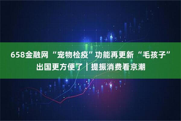 658金融网 “宠物检疫”功能再更新 “毛孩子”出国更方便了︱提振消费看京潮