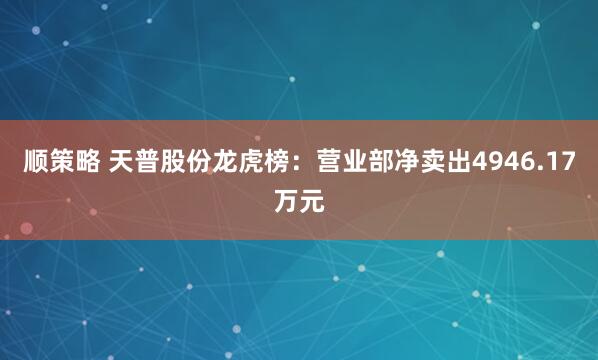 顺策略 天普股份龙虎榜：营业部净卖出4946.17万元