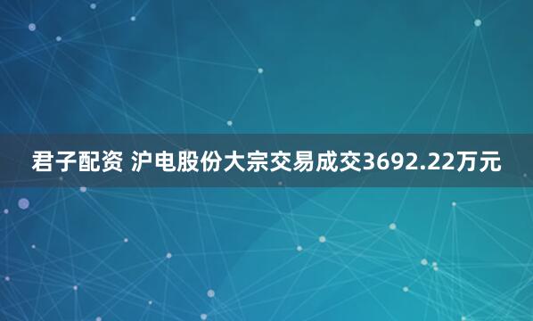 君子配资 沪电股份大宗交易成交3692.22万元