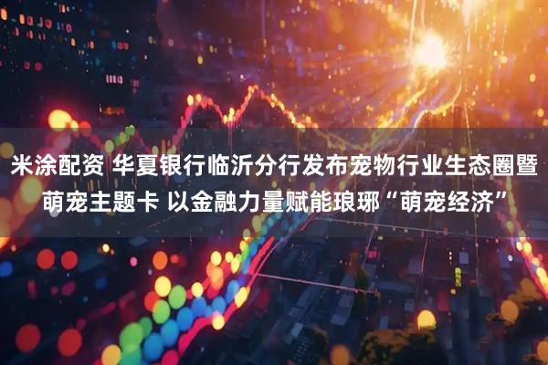 米涂配资 华夏银行临沂分行发布宠物行业生态圈暨萌宠主题卡 以金融力量赋能琅琊“萌宠经济”